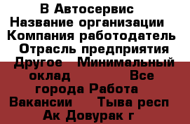 В Автосервис › Название организации ­ Компания-работодатель › Отрасль предприятия ­ Другое › Минимальный оклад ­ 40 000 - Все города Работа » Вакансии   . Тыва респ.,Ак-Довурак г.
